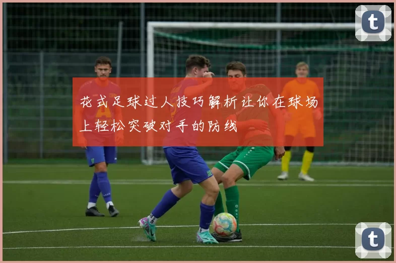 花式足球过人技巧解析让你在球场上轻松突破对手的防线